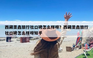 西藏圣鑫旅行社口碑怎么样呀？西藏圣鑫旅行社口碑怎么样呀知乎