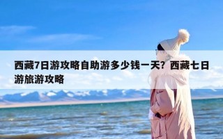 西藏7日游攻略自助游多少钱一天？西藏七日游旅游攻略