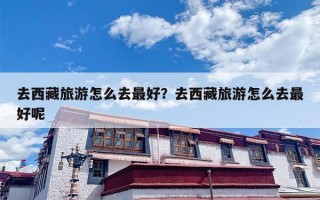 去西藏旅游怎么去最好？去西藏旅游怎么去最好呢