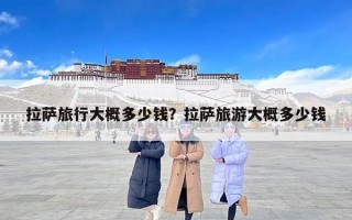 拉萨旅行大概多少钱？拉萨旅游大概多少钱