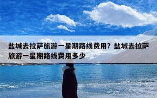 盐城去拉萨旅游一星期路线费用？盐城去拉萨旅游一星期路线费用多少