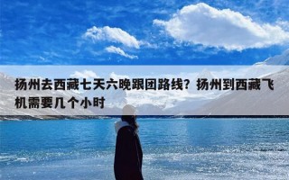 扬州去西藏七天六晚跟团路线？扬州到西藏飞机需要几个小时