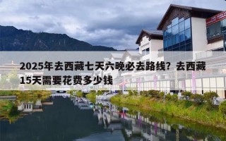 2025年去西藏七天六晚必去路线？去西藏15天需要花费多少钱