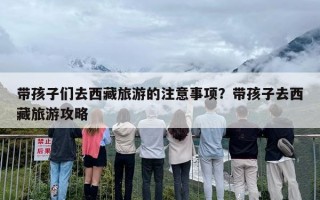 带孩子们去西藏旅游的注意事项？带孩子去西藏旅游攻略