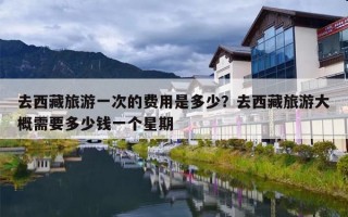 去西藏旅游一次的费用是多少？去西藏旅游大概需要多少钱一个星期