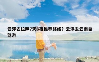 云浮去拉萨7天6夜推荐路线？云浮去云南自驾游