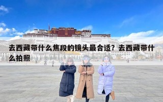 去西藏带什么焦段的镜头最合适？去西藏带什么拍照