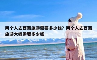 两个人去西藏旅游需要多少钱？两个人去西藏旅游大概需要多少钱