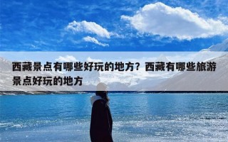西藏景点有哪些好玩的地方？西藏有哪些旅游景点好玩的地方