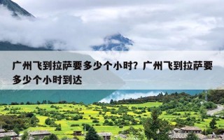 广州飞到拉萨要多少个小时？广州飞到拉萨要多少个小时到达