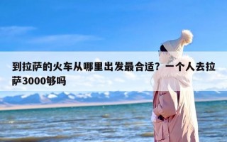 到拉萨的火车从哪里出发最合适？一个人去拉萨3000够吗