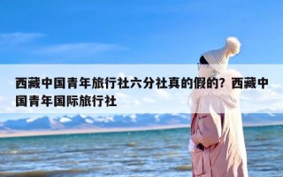 西藏中国青年旅行社六分社真的假的？西藏中国青年国际旅行社