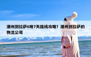 潮州到拉萨6晚7天路线攻略？潮州到拉萨的物流公司