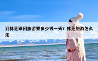 到林芝跟团旅游要多少钱一天？林芝旅游怎么走