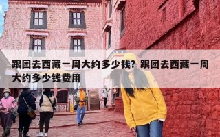 跟团去西藏一周大约多少钱？跟团去西藏一周大约多少钱费用