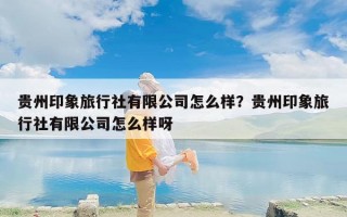 贵州印象旅行社有限公司怎么样？贵州印象旅行社有限公司怎么样呀