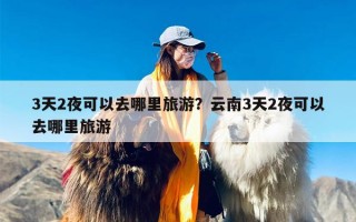 3天2夜可以去哪里旅游？云南3天2夜可以去哪里旅游