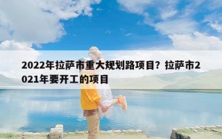 2022年拉萨市重大规划路项目？拉萨市2021年要开工的项目