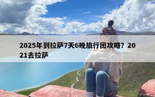 2025年到拉萨7天6晚旅行团攻略？2021去拉萨