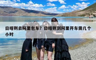 日喀则去阿里包车？日喀则到阿里开车需几个小时