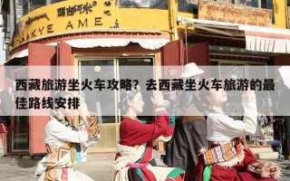 西藏旅游坐火车攻略？去西藏坐火车旅游的最佳路线安排