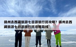 扬州去西藏旅游七日游旅行团攻略？扬州去西藏旅游七日游旅行团攻略路线