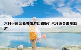 六月份适合去哪旅游比较好？六月适合去哪旅游