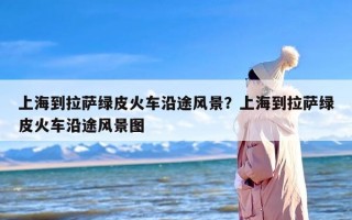 上海到拉萨绿皮火车沿途风景？上海到拉萨绿皮火车沿途风景图