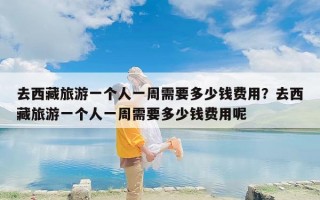 去西藏旅游一个人一周需要多少钱费用？去西藏旅游一个人一周需要多少钱费用呢