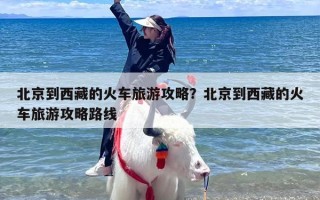 北京到西藏的火车旅游攻略？北京到西藏的火车旅游攻略路线