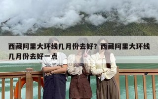 西藏阿里大环线几月份去好？西藏阿里大环线几月份去好一点