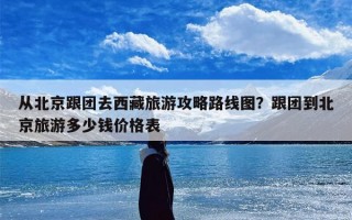 从北京跟团去西藏旅游攻略路线图？跟团到北京旅游多少钱价格表