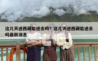 这几天进西藏能进去吗？这几天进西藏能进去吗最新消息