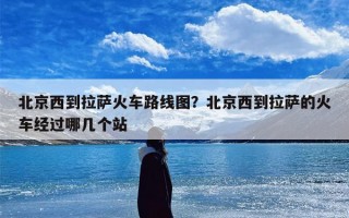 北京西到拉萨火车路线图？北京西到拉萨的火车经过哪几个站