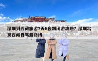 深圳到西藏旅游7天6夜跟团游攻略？深圳出发西藏自驾游路线