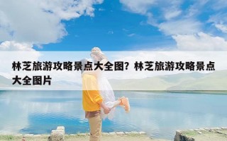 林芝旅游攻略景点大全图？林芝旅游攻略景点大全图片