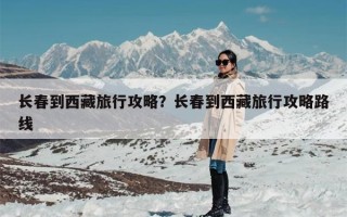 长春到西藏旅行攻略？长春到西藏旅行攻略路线