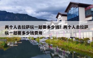两个人去拉萨玩一趟要多少钱？两个人去拉萨玩一趟要多少钱费用