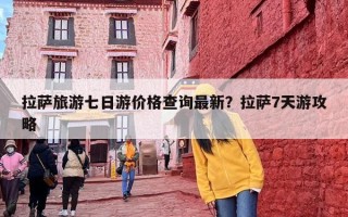 拉萨旅游七日游价格查询最新？拉萨7天游攻略
