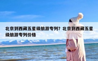 北京到西藏五星级旅游专列？北京到西藏五星级旅游专列价格