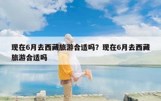现在6月去西藏旅游合适吗？现在6月去西藏旅游合适吗