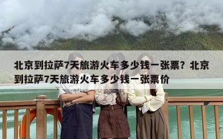 北京到拉萨7天旅游火车多少钱一张票？北京到拉萨7天旅游火车多少钱一张票价