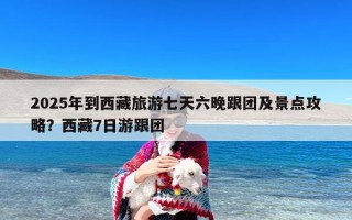 2025年到西藏旅游七天六晚跟团及景点攻略？西藏7日游跟团