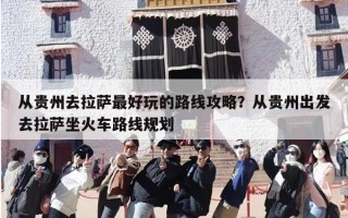 从贵州去拉萨最好玩的路线攻略？从贵州出发去拉萨坐火车路线规划