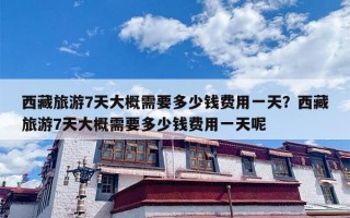 西藏旅游7天大概需要多少钱费用一天？西藏旅游7天大概需要多少钱费用一天呢