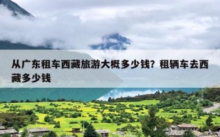 从广东租车西藏旅游大概多少钱？租辆车去西藏多少钱