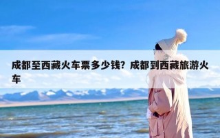 成都至西藏火车票多少钱？成都到西藏旅游火车