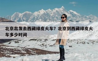 北京出发去西藏绿皮火车？北京到西藏绿皮火车多少时间