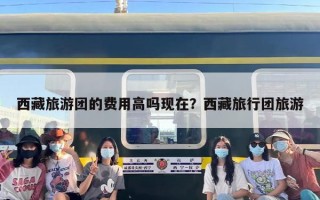 西藏旅游团的费用高吗现在？西藏旅行团旅游