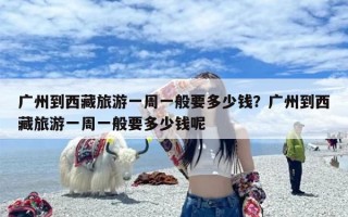 广州到西藏旅游一周一般要多少钱？广州到西藏旅游一周一般要多少钱呢